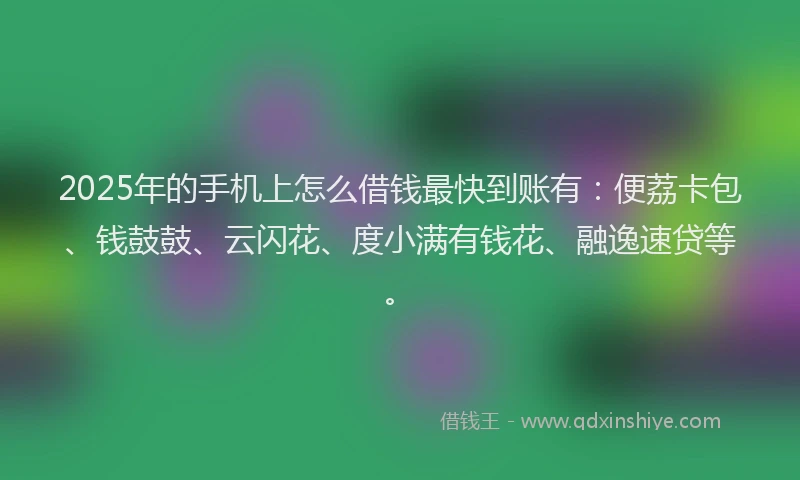 2025年的手机上怎么借钱最快到账有：便荔卡包、钱鼓鼓、云闪花、度小满有钱花、融逸速贷等。