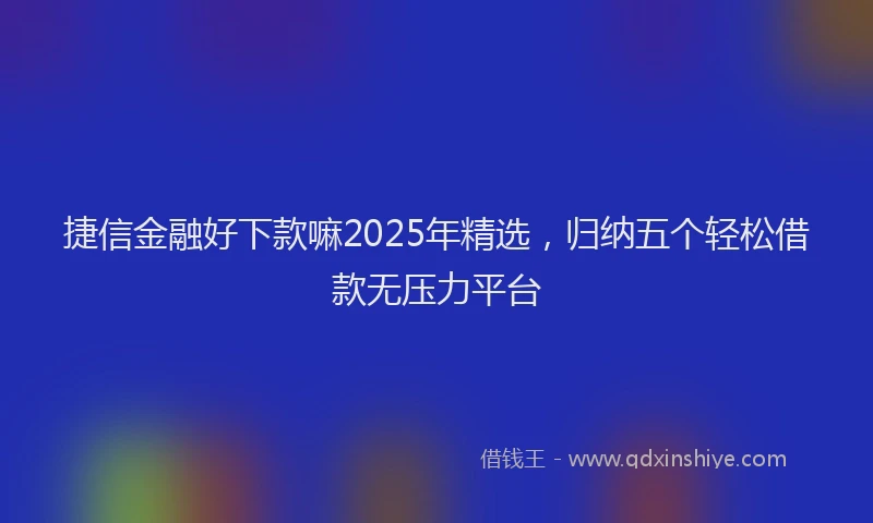 捷信金融好下款嘛2025年精选，归纳五个轻松借款无压力平台