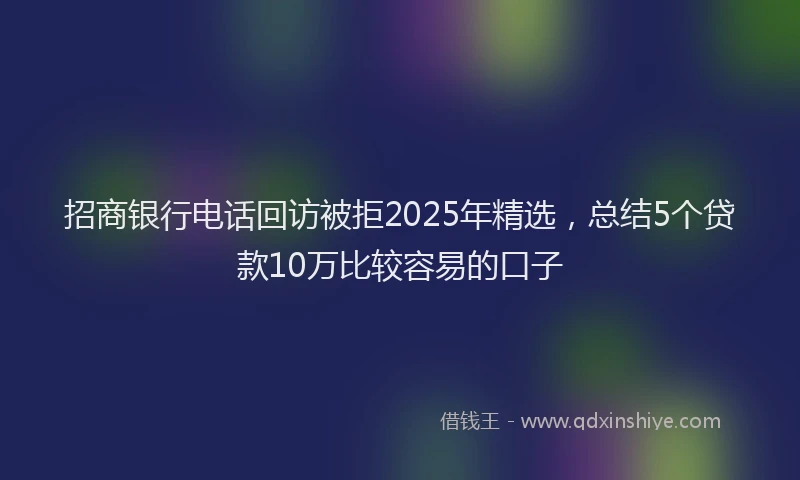 招商银行电话回访被拒2025年精选，总结5个贷款10万比较容易的口子