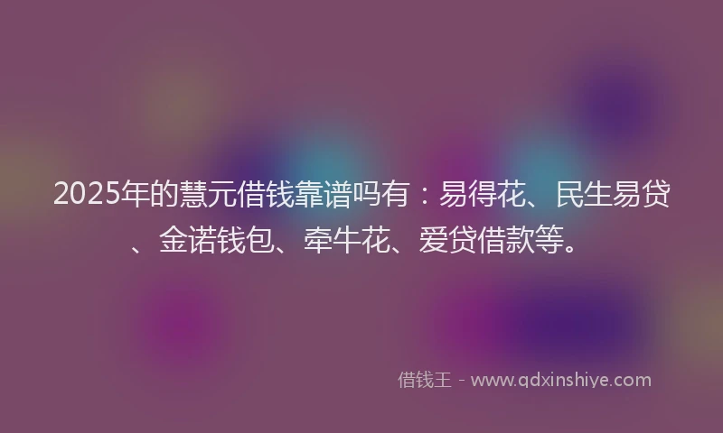 2025年的慧元借钱靠谱吗有：易得花、民生易贷、金诺钱包、牵牛花、爱贷借款等。
