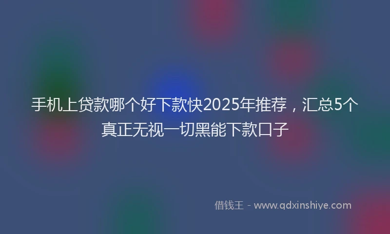 手机上贷款哪个好下款快2025年推荐，汇总5个真正无视一切黑能下款口子