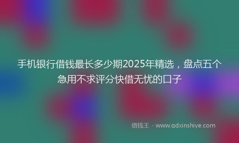 手机银行借钱最长多少期2025年精选，盘点五个急用不求评分快借无忧的口子