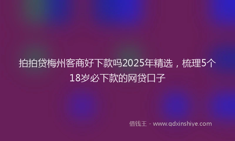 拍拍贷梅州客商好下款吗2025年精选，梳理5个18岁必下款的网贷口子