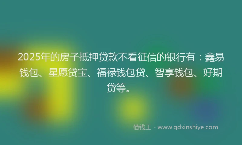 2025年的房子抵押贷款不看征信的银行有：鑫易钱包、星愿贷宝、福禄钱包贷、智享钱包、好期贷等。
