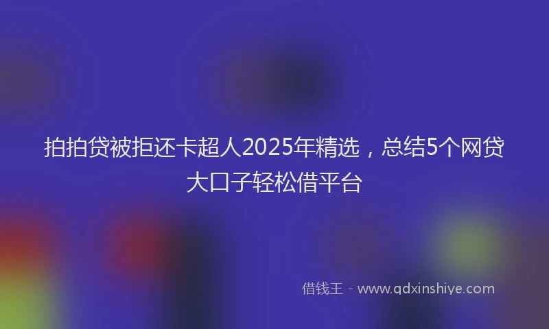 拍拍贷被拒还卡超人2025年精选，总结5个网贷大口子轻松借平台
