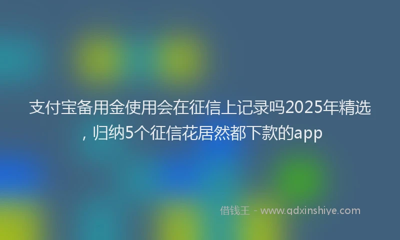 支付宝备用金使用会在征信上记录吗2025年精选，归纳5个征信花居然都下款的app