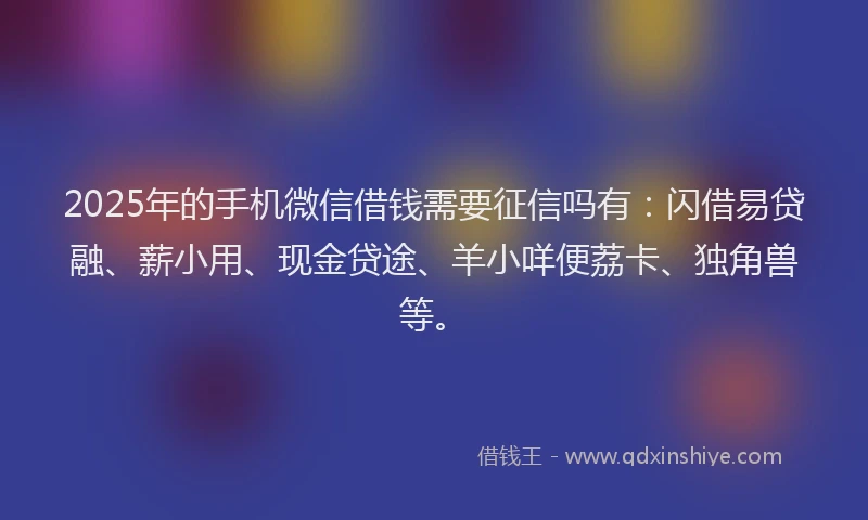 2025年的手机微信借钱需要征信吗有：闪借易贷融、薪小用、现金贷途、羊小咩便荔卡、独角兽等。
