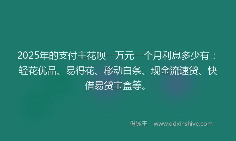 2025年的支付主花呗一万元一个月利息多少有：轻花优品、易得花、移动白条、现金流速贷、快借易贷宝盒等。
