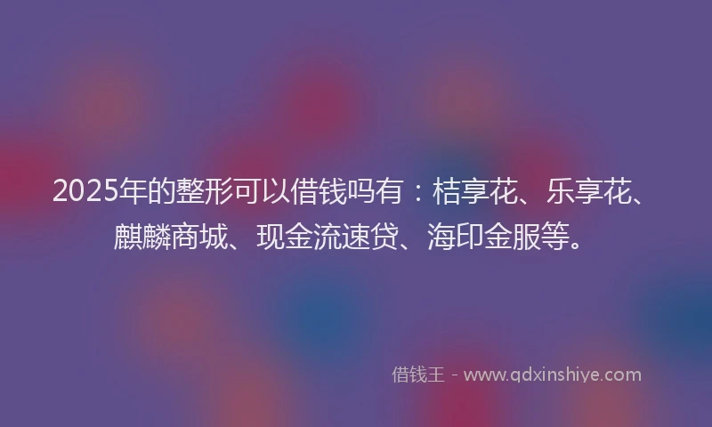 2025年的整形可以借钱吗有：桔享花、乐享花、麒麟商城、现金流速贷、海印金服等。