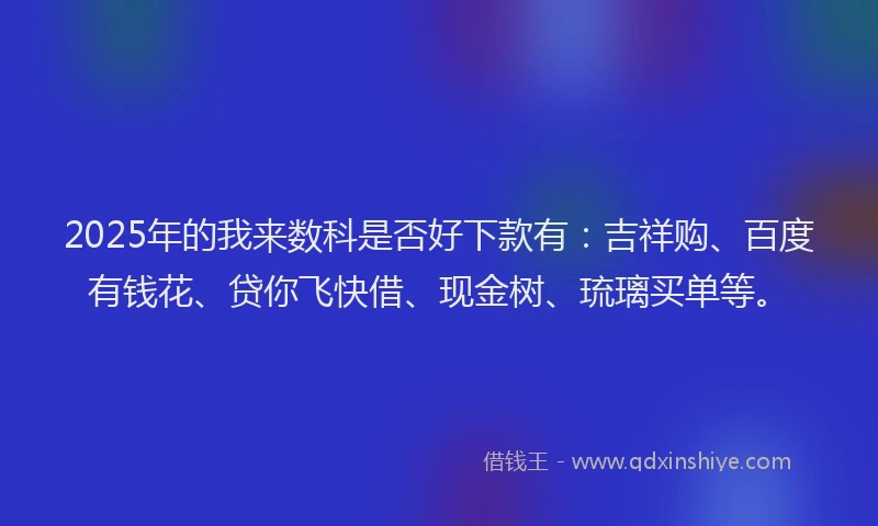 2025年的我来数科是否好下款有：吉祥购、百度有钱花、贷你飞快借、现金树、琉璃买单等。