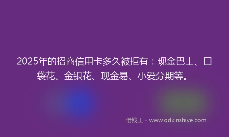 2025年的招商信用卡多久被拒有：现金巴士、口袋花、金银花、现金易、小爱分期等。
