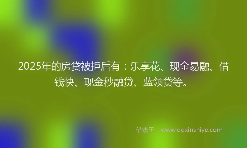 2025年的房贷被拒后有：乐享花、现金易融、借钱快、现金秒融贷、蓝领贷等。