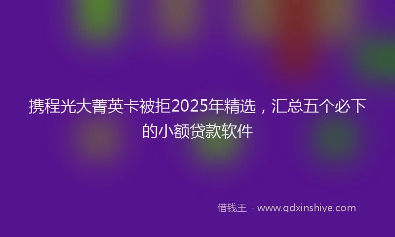 携程光大菁英卡被拒2025年精选，汇总五个必下的小额贷款软件