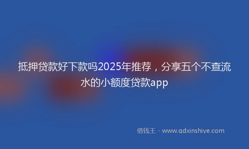抵押贷款好下款吗2025年推荐，分享五个不查流水的小额度贷款app