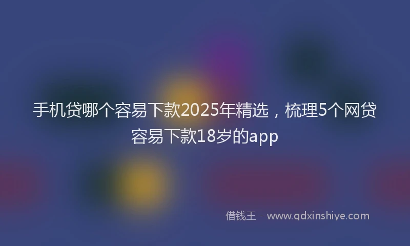 手机贷哪个容易下款2025年精选，梳理5个网贷容易下款18岁的app