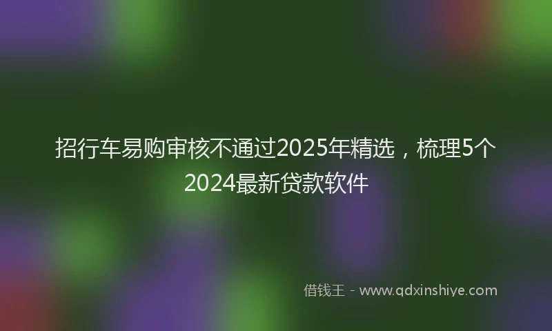 招行车易购审核不通过2025年精选，梳理5个2024最新贷款软件