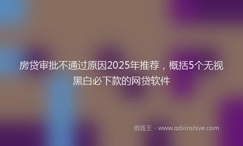 房贷审批不通过原因2025年推荐，概括5个无视黑白必下款的网贷软件