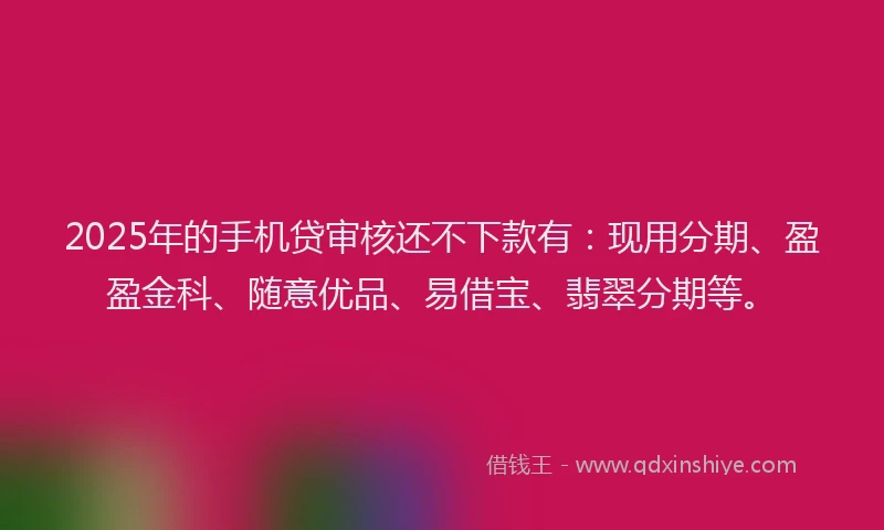 2025年的手机贷审核还不下款有：现用分期、盈盈金科、随意优品、易借宝、翡翠分期等。