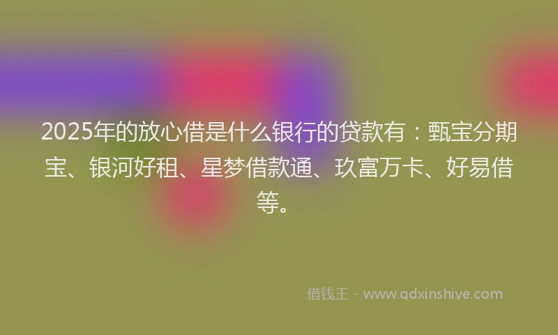 2025年的放心借是什么银行的贷款有：甄宝分期宝、银河好租、星梦借款通、玖富万卡、好易借等。