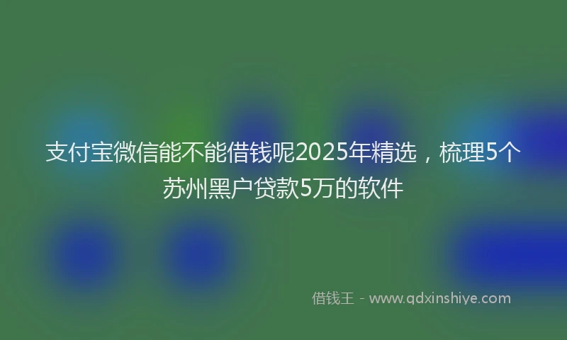 支付宝微信能不能借钱呢2025年精选，梳理5个苏州黑户贷款5万的软件