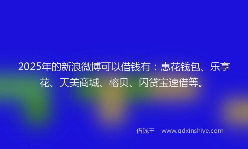 2025年的新浪微博可以借钱有：惠花钱包、乐享花、天美商城、榕贝、闪贷宝速借等。