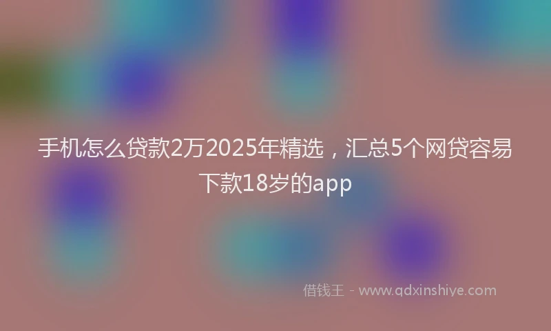 手机怎么贷款2万2025年精选，汇总5个网贷容易下款18岁的app