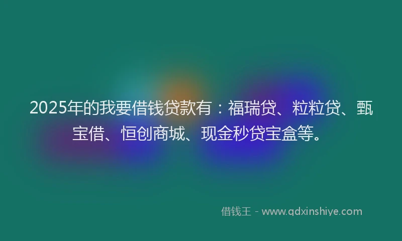 2025年的我要借钱贷款有：福瑞贷、粒粒贷、甄宝借、恒创商城、现金秒贷宝盒等。