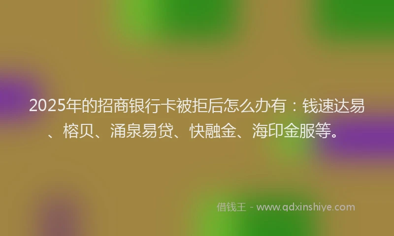 2025年的招商银行卡被拒后怎么办有：钱速达易、榕贝、涌泉易贷、快融金、海印金服等。