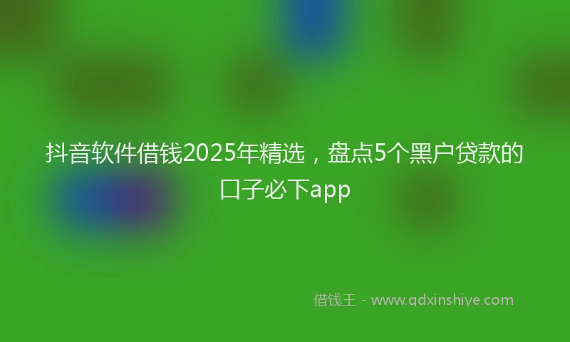抖音软件借钱2025年精选，盘点5个黑户贷款的口子必下app