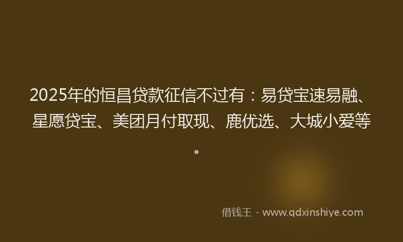2025年的恒昌贷款征信不过有：易贷宝速易融、星愿贷宝、美团月付取现、鹿优选、大城小爱等。