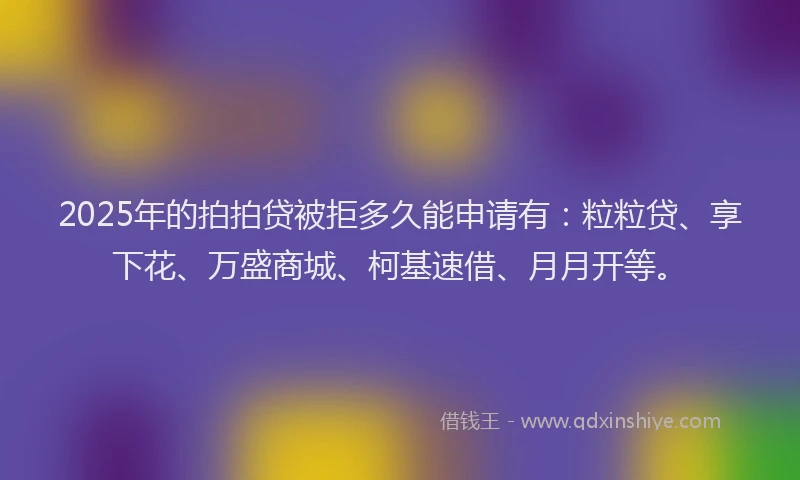 2025年的拍拍贷被拒多久能申请有：粒粒贷、享下花、万盛商城、柯基速借、月月开等。