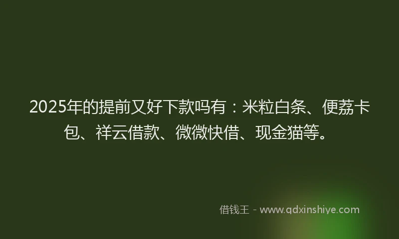 2025年的提前又好下款吗有：米粒白条、便荔卡包、祥云借款、微微快借、现金猫等。