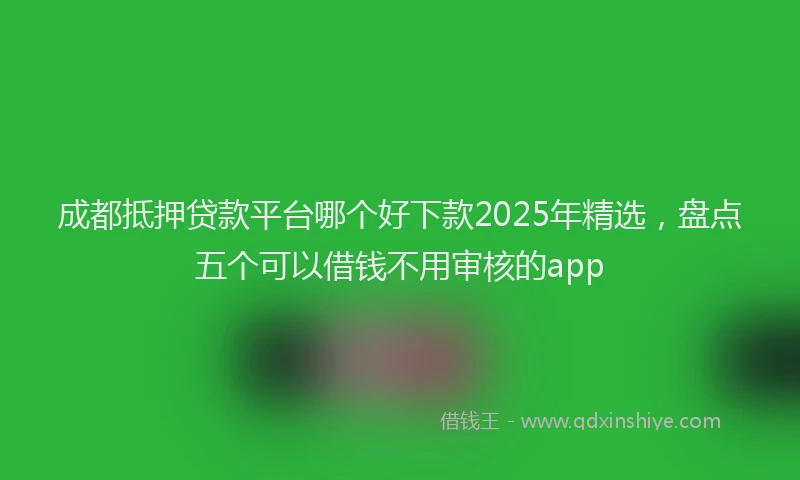 成都抵押贷款平台哪个好下款2025年精选，盘点五个可以借钱不用审核的app