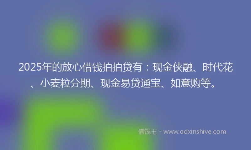 2025年的放心借钱拍拍贷有：现金侠融、时代花、小麦粒分期、现金易贷通宝、如意购等。