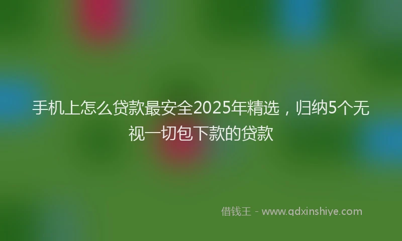 手机上怎么贷款最安全2025年精选，归纳5个无视一切包下款的贷款