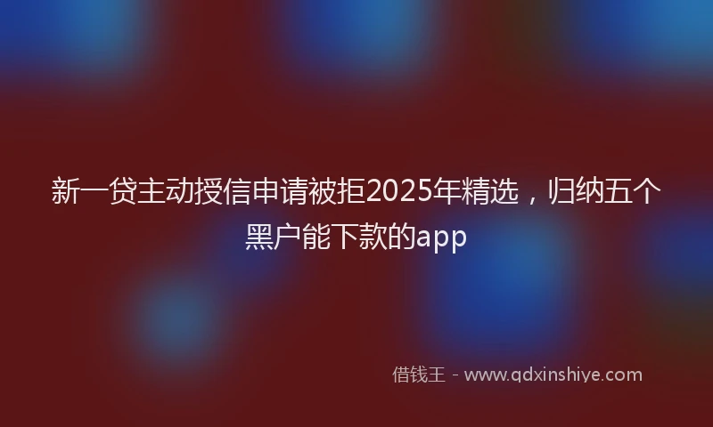 新一贷主动授信申请被拒2025年精选，归纳五个黑户能下款的app