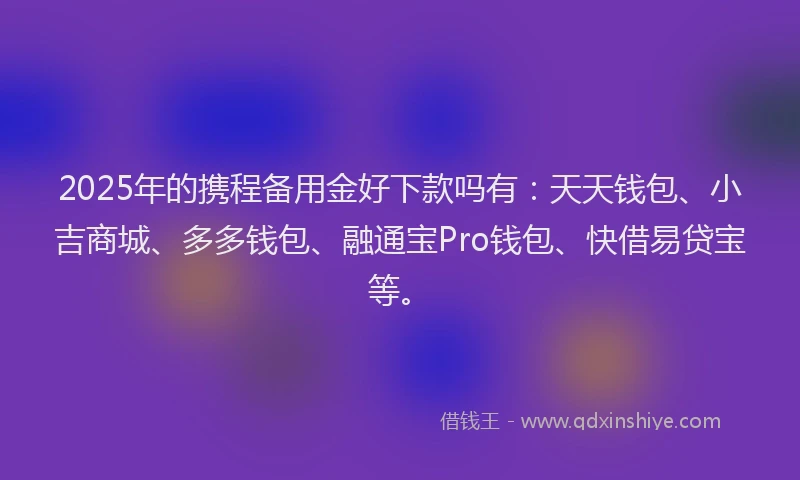 2025年的携程备用金好下款吗有：天天钱包、小吉商城、多多钱包、融通宝Pro钱包、快借易贷宝等。