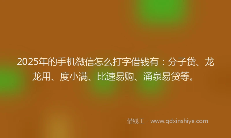 2025年的手机微信怎么打字借钱有：分子贷、龙龙用、度小满、比速易购、涌泉易贷等。