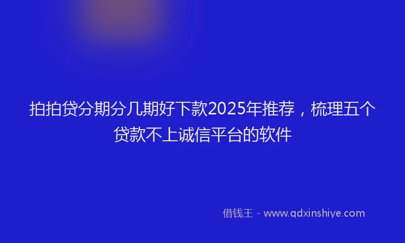 拍拍贷分期分几期好下款2025年推荐，梳理五个贷款不上诚信平台的软件