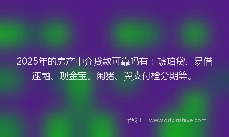 2025年的房产中介贷款可靠吗有：琥珀贷、易借速融、现金宝、闲猪、翼支付橙分期等。