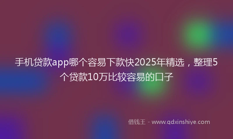 手机贷款app哪个容易下款快2025年精选，整理5个贷款10万比较容易的口子