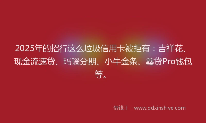 2025年的招行这么垃圾信用卡被拒有：吉祥花、现金流速贷、玛瑙分期、小牛金条、鑫贷Pro钱包等。