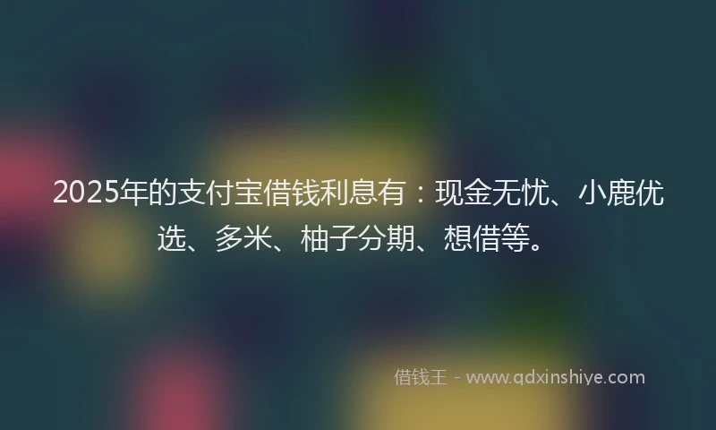 2025年的支付宝借钱利息有：现金无忧、小鹿优选、多米、柚子分期、想借等。