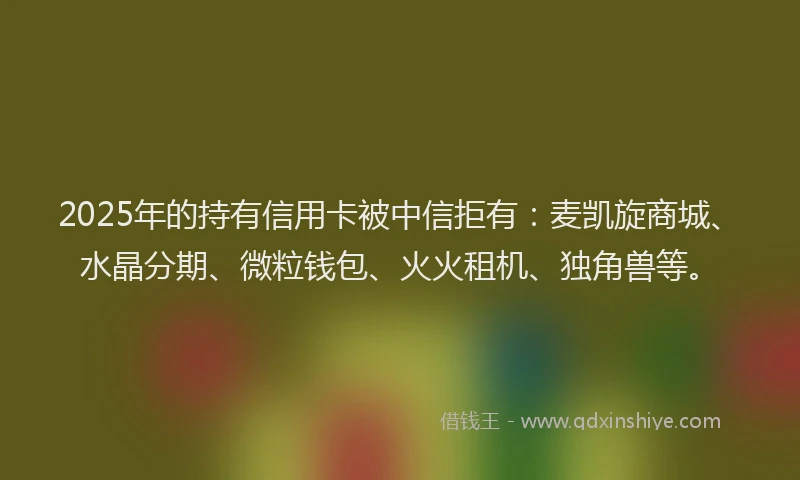 2025年的持有信用卡被中信拒有：麦凯旋商城、水晶分期、微粒钱包、火火租机、独角兽等。