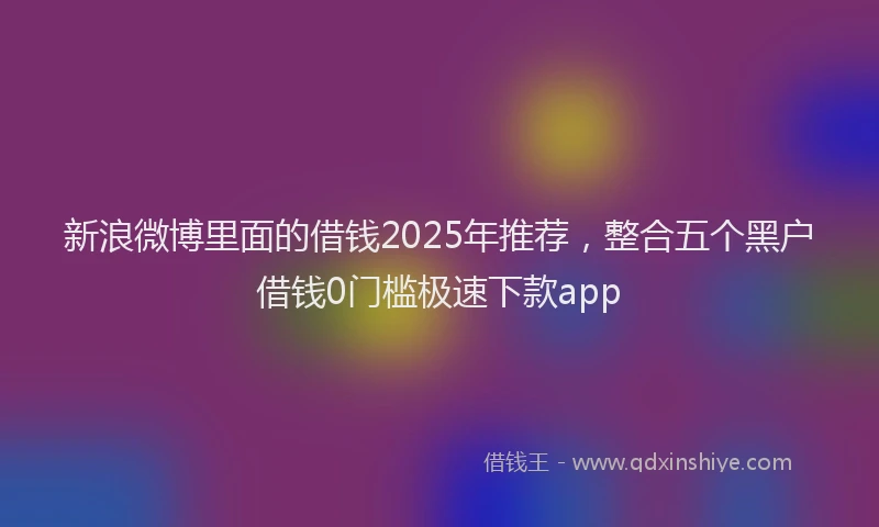 新浪微博里面的借钱2025年推荐，整合五个黑户借钱0门槛极速下款app