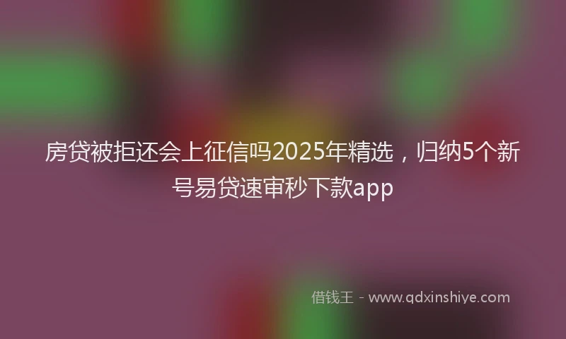 房贷被拒还会上征信吗2025年精选，归纳5个新号易贷速审秒下款app