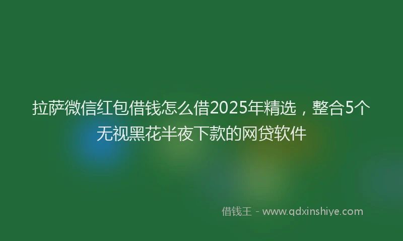拉萨微信红包借钱怎么借2025年精选，整合5个无视黑花半夜下款的网贷软件