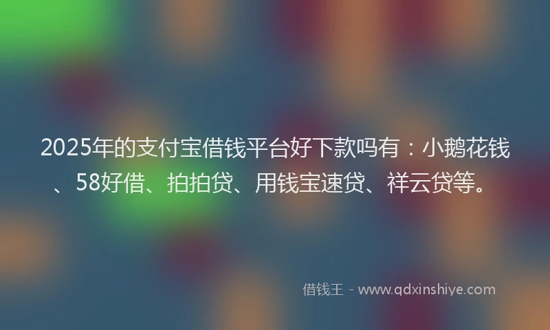 2025年的支付宝借钱平台好下款吗有：小鹅花钱、58好借、拍拍贷、用钱宝速贷、祥云贷等。