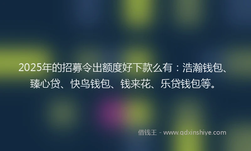 2025年的招募令出额度好下款么有：浩瀚钱包、臻心贷、快鸟钱包、钱来花、乐贷钱包等。