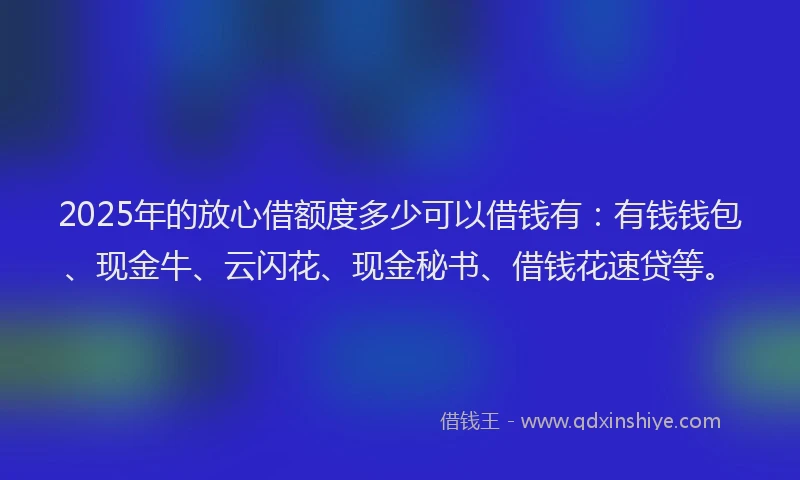 2025年的放心借额度多少可以借钱有：有钱钱包、现金牛、云闪花、现金秘书、借钱花速贷等。